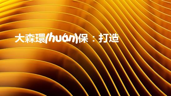 大森環(huán)保：打造綠色未來，共建美好家園